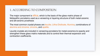 The major component is silica, which is the basis of the glass matrix phase of
feldspathic porcelains used as a veneering or layering structure of both metal-ceramic
and all-ceramic prosthesis
The most common crystal phases are leucite, Lithia Disilicate, Alumina, combinations of
alumina and zirconia, zirconia, and apatite.
Leucite crystals are included in veneering porcelains for metal-ceramics to opacity and
strengthen these glass matrix materials and to control their thermal expansion and
contraction coefficients.
1. ACCORDING TO COMPOSITION
 