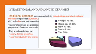 Traditional ceramics are made entirely by natural silicate and aluminosilicate
minerals composed of aluminum, silicon, and oxygen, and other elements (Ca, Mg, Na, K,
etc.), with clay as a major constituent that allows shaping due to its plasticity,
Traditional ceramics are processed through a conventional procedure starting from the
preparation of ceramic suspensions, and ending with sintering
They are characterized by :
 poorly defined properties
 poor reproducibility and inferior reliability.
2.TRADITIONALAND ADVANCED CERAMICS
 