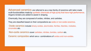 Advanced ceramics are referred to as a new family of ceramics with tailor-made
multi-functionalities made by synthetic chemicals of high purity that have high performance.
Organic binders are added to assist in shaping.
Chemically, they are composed of oxides, nitrides, and carbides.
They are classified based on their compositions as oxide or non-oxide ceramics.
Oxide ceramics include binary oxides, aluminates, ferrites, titanites, niobates,
zirconates etc.
Non-oxide ceramics cover carbides, nitrides, borides, carbon etc.
Ceramic composites which are a combinations of oxides and non-oxides.
 