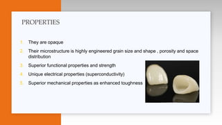 1. They are opaque
2. Their microstructure is highly engineered grain size and shape , porosity and space
distribution
3. Superior functional properties and strength
4. Unique electrical properties (superconductivity)
5. Superior mechanical properties as enhanced toughness
PROPERTIES
 
