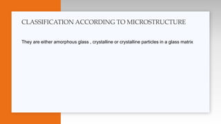They are either amorphous glass , crystalline or crystalline particles in a glass matrix
CLASSIFICATION ACCORDING TO MICROSTRUCTURE
 