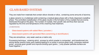 They are made from materials that contain silicon dioxide or silica , containing some amounts of alumina.
a glass ceramic is a multiphase solid containing a residual glass phase with a finely dispersed crystalline
phase. The controlled crystallization of the glass results in the formation of tiny crystals that are evenly
distributed throughout the glass. The number of crystals, their growth rate and thus their size are
regulated by the time and temperature of the creaming heat treatment.
2 SUBDIVISONS:
1. Glass-based systems with added fillers ( porcelain )
2. Glass-based systems with generated fillers (ceramming or devitrification)
They are amorphous , very weak used as a matrix only
Processing technique : sintering which process by which powder is compacted , and transformed into
strong dense ceramic body upon heating leading to no pores in porous green body ,compress residual
pores , promote grain growth and improve binding upon grains , ( only powder particles surface are
fused together )
GLASS-BASED SYSTEMS
 