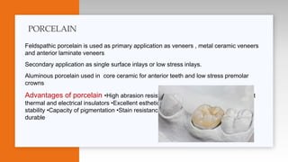 Feldspathic porcelain is used as primary application as veneers , metal ceramic veneers
and anterior laminate veneers
Secondary application as single surface inlays or low stress inlays.
Aluminous porcelain used in core ceramic for anterior teeth and low stress premolar
crowns
Advantages of porcelain •High abrasion resistance •Chemical inertness •Excellent
thermal and electrical insulators •Excellent esthetic qualités •Translucency •Color
stability •Capacity of pigmentation •Stain resistance •Enhanced polishability •High
durable
PORCELAIN
 