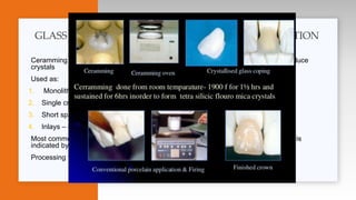 Ceramming or devitrification is A heat treatment of processed ceramics slowly to produce
crystals
Used as:
1. Monolithic (esthetic)
2. Single crown anterior and posterior
3. Short span bridge to premolars (low to moderate stress )
4. Inlays – onlays –laminate veneers
Most common is ( e-max ) lithium disilicate , ( bluish in color , appearance of crystals is
indicated by being whitish )
Processing technique is pressing or milling
GLASS CERAMICS BY CERAMMING OR DEVITRIFICATION
 