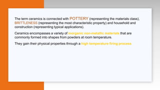 The term ceramics is connected with POTTERY (representing the materials class),
BRITTLENESS (representing the most characteristic property) and household and
construction (representing typical applications).
Ceramics encompasses a variety of inorganic non-metallic materials that are
commonly formed into shapes from powders at room temperature.
They gain their physical properties through a high temperature firing process
 