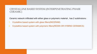 Ceramic network infiltrated with either glass or polymeric material , has 2 subdivisions :
1. Crystalline based system with glass fillers(INCERAM)
2. Crystalline based system with polymeric fillers(RESIN OR HYBRID CERAMICS)
CRYSTALLINE BASED SYSTEM (INTERPENETRATING PHASE
CERAMIC)
 