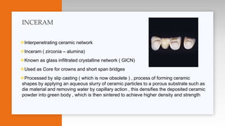 Interpenetrating ceramic network
Inceram ( zirconia – alumina)
Known as glass infiltrated crystalline network ( GICN)
Used as Core for crowns and short span bridges
Processed by slip casting ( which is now obsolete ) , process of forming ceramic
shapes by applying an aqueous slurry of ceramic particles to a porous substrate such as
die material and removing water by capillary action , this densifies the deposited ceramic
powder into green body , which is then sintered to achieve higher density and strength
INCERAM
 