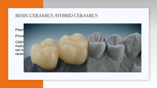 Polymer infiltrated crystalline network ( PICN ) , dual network structure
Processed by : Milling or CAD/CAM procedures
CAD/CAM is a process by which high strength ceramic blocks produced under
meticulous advanced procedures which decrease defects , blocks of different ceramics
can be milled into desired shapes designed by computer process , after milling glass
ceramics can be subjected into desired shapes .
RESIN CERAMICS /HYBRID CERAMICS
 