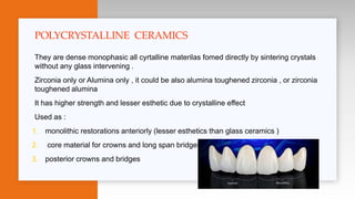 They are dense monophasic all cyrtalline materilas fomed directly by sintering crystals
without any glass intervening .
Zirconia only or Alumina only , it could be also alumina toughened zirconia , or zirconia
toughened alumina
It has higher strength and lesser esthetic due to crystalline effect
Used as :
1. monolithic restorations anteriorly (lesser esthetics than glass ceramics )
2. core material for crowns and long span bridges
3. posterior crowns and bridges
POLYCRYSTALLINE CERAMICS
 