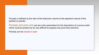 Porosity is defined as the ratio of the total pore volume to the apparent volume of the
particle or powder .
Porosity and pore size are two main parameters for the description of a porous solid
which must be present as its very difficult to prepare truly pore-free ceramics
Porosity can be closed or open
 