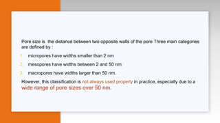 Pore size is the distance between two opposite walls of the pore Three main categories
are defined by :
1. micropores have widths smaller than 2 nm
2. mesopores have widths between 2 and 50 nm
3. macropores have widths larger than 50 nm.
However, this classification is not always used properly in practice, especially due to a
wide range of pore sizes over 50 nm.
 