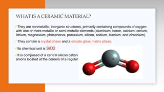 They are nonmetallic, inorganic structures, primarily containing compounds of oxygen
with one or more metallic or semi-metallic elements (aluminum, boron, calcium, cerium,
lithium, magnesium, phosphorus, potassium, silicon, sodium, titanium, and zirconium).
They contain a crystal phase and a silicate glass matrix phase.
Its chemical unit is SiO2
It is composed of a central silicon cation (Si 4+ ) bonded covalently to four oxygen
anions located at the corners of a regular tetrahedron
WHAT IS A CERAMIC MATERIAL?
 