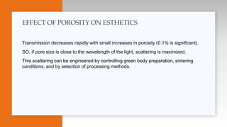 Transmission decreases rapidly with small increases in porosity (0.1% is significant).
SO, if pore size is close to the wavelength of the light, scattering is maximized.
This scattering can be engineered by controlling green body preparation, sintering
conditions, and by selection of processing methods.
EFFECT OF POROSITY ON ESTHETICS
 