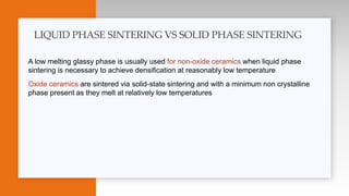 A low melting glassy phase is usually used for non-oxide ceramics when liquid phase
sintering is necessary to achieve densification at reasonably low temperature
Oxide ceramics are sintered via solid-state sintering and with a minimum non crystalline
phase present as they melt at relatively low temperatures
LIQUID PHASE SINTERING VS SOLID PHASE SINTERING
 