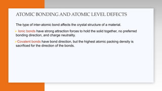 The type of inter-atomic bond affects the crystal structure of a material.
 Ionic bonds have strong attraction forces to hold the solid together, no preferred
bonding direction, and charge neutrality.
Covalent bonds have bond direction, but the highest atomic packing density is
sacrificed for the direction of the bonds.
ATOMIC BONDING AND ATOMIC LEVEL DEFECTS
 