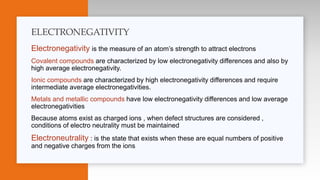 Electronegativity is the measure of an atom’s strength to attract electrons
Covalent compounds are characterized by low electronegativity differences and also by
high average electronegativity.
Ionic compounds are characterized by high electronegativity differences and require
intermediate average electronegativities.
Metals and metallic compounds have low electronegativity differences and low average
electronegativities
Because atoms exist as charged ions , when defect structures are considered ,
conditions of electro neutrality must be maintained
Electroneutrality : is the state that exists when these are equal numbers of positive
and negative charges from the ions
ELECTRONEGATIVITY
 