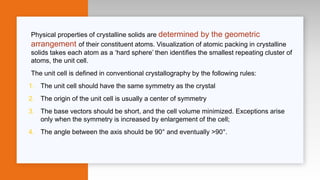 Physical properties of crystalline solids are determined by the geometric
arrangement of their constituent atoms. Visualization of atomic packing in crystalline
solids takes each atom as a ‘hard sphere’ then identifies the smallest repeating cluster of
atoms, the unit cell.
The unit cell is defined in conventional crystallography by the following rules:
1. The unit cell should have the same symmetry as the crystal
2. The origin of the unit cell is usually a center of symmetry
3. The base vectors should be short, and the cell volume minimized. Exceptions arise
only when the symmetry is increased by enlargement of the cell;
4. The angle between the axis should be 90° and eventually >90°.
 