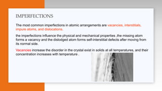 The most common imperfections in atomic arrangements are vacancies, interstitials,
impure atoms, and dislocations.
the imperfections influence the physical and mechanical properties ,the missing atom
forms a vacancy and the dislodged atom forms self-interstitial defects after moving from
its normal side.
Vacancies increase the disorder in the crystal exist in solids at all temperatures, and their
concentration increases with temperature .
IMPERFECTIONS
 
