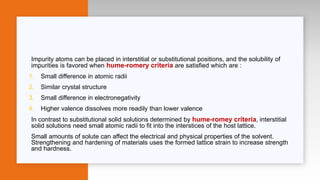 Impurity atoms can be placed in interstitial or substitutional positions, and the solubility of
impurities is favored when hume-romery criteria are satisfied which are :
1. Small difference in atomic radii
2. Similar crystal structure
3. Small difference in electronegativity
4. Higher valence dissolves more readily than lower valence
In contrast to substitutional solid solutions determined by hume-romey criteria, interstitial
solid solutions need small atomic radii to fit into the interstices of the host lattice.
Small amounts of solute can affect the electrical and physical properties of the solvent.
Strengthening and hardening of materials uses the formed lattice strain to increase strength
and hardness.
 