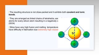 The resulting structure is not close-packed and it exhibits both covalent and ionic
bonds.
They are arranged as linked chains of tetrahedra, each of which contains two oxygen
atoms for every silicon atom resulting in a negatively charged silicon oxygen tetrahedron
(SiO4)
Silica have very high fusion and melting temperatures up to 1700 degrees which will
have difficulty in fabrication due extremely high viscosity
 