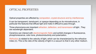 Optical properties are affected by composition, crystal structure and by interferences
It can be transparent, translucent, or opaque depending on its microstructure, in
particular the features that diffuse light and make it difficult to pass through.
Three phenomena are important refraction, deflection, and transmission of light , They
are wavelength dependent.
Ceramics can interact with electromagnetic fields and exhibit changes in fluorescence,
phosphorescence, color tone, photoconductivity and polarization.
Refraction is related to the velocity of light, which can be characterized by the refractive
index (n). This is the ratio of the velocity of light in a vacuum to that in any other medium.
OPTICAL PROPERTIES
 