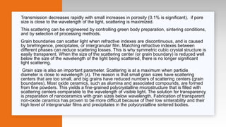 Transmission decreases rapidly with small increases in porosity (0.1% is significant). if pore
size is close to the wavelength of the light, scattering is maximized.
This scattering can be engineered by controlling green body preparation, sintering conditions,
and by selection of processing methods.
Grain boundaries can scatter light when refractive indexes are discontinuous, and is caused
by birefringence, precipitates, or intergranular film. Matching refractive indexes between
different phases can reduce scattering losses. This is why symmetric cubic crystal structure is
easily transparent. When the size of the scattering center (or grain boundary) is reduced well
below the size of the wavelength of the light being scattered, there is no longer significant
light scattering.
Grain size is also an important parameter. Scattering is at a maximum when particle
diameter is close to wavelength (λ). The reason is that small grain sizes have scattering
centers that are too small, and big grains have reduced numbers of scattering centers (grain
boundaries). Most oxide ceramics, such as alumina and associated compounds, are formed
from fine powders. This yields a fine-grained polycrystalline microstructure that is filled with
scattering centers comparable to the wavelength of visible light. The solution for transparency
is preparation of nanoceramics with grain sizes below wavelength. Fabrication of transparent
non-oxide ceramics has proven to be more difficult because of their low sinterability and their
high level of intergranular films and precipitates in the polycrystalline sintered bodies.
 