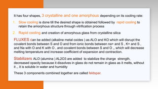 It has four shapes, 3 crystalline and one amorphous depending on its cooling rate:
1. Slow cooling is done till the desired shape is obtained followed by rapid cooling to
retain the amorphous structure through vitrification process
2. Rapid cooling and creation of amorphous glass from crystalline silica
FLUXES can be added (alkaline metal oxides ) as ALO and KO which will disrupt the
covalent bonds between S and O and from ionic bonds between na+ and S , K+ and S ,
and Na with O and K with O , and covalent bonds between S and O ,, which will decrease
melting temperature and increase coefficient of expansion and contraction.
Stabilizers ALO (alumina ) AL2O3 are added to stabilize the charge strength,
decreased opacity because it dissolves in glass do not remain in glass as it melts, without
it ,, it is soluble in water and humidity
These 3 components combined together are called feldspar.
 