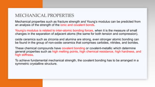 Mechanical properties such as fracture strength and Young’s modulus can be predicted from
an analysis of the strength of the ionic and covalent bonds.
Young’s modulus is related to inter-atomic bonding forces, when it is the measure of small
changes in the separation of adjacent atoms (the same for both tension and compression).
oxide ceramics such as zirconia and alumina are strong, even stronger atomic bonding can
be found in the group of non-oxide ceramics that comprises carbides, nitrides, and borides.
These chemical compounds have covalent bonding or covalent-metallic which determine
general properties such as high melting points, high chemical resistance, high hardness, and
high stiffness.
To achieve fundamental mechanical strength, the covalent bonding has to be arranged in a
symmetric crystalline structure.
MECHANICAL PROPERTIES
 