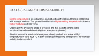 Melting temperature is an indicator of atomic bonding strength and there is relationship
with Young’s modulus. The general trend is that a higher melting temperature indicates a
higher modulus and vice versa.
Ordering of the crystalline lattice is favorable and that leads to a more stable
structure(thermally and chemically) than amorphous (glasses).
Alumina, where the structure is hexagonal, closely packed, and stable at high
temperatures of up to 1925 °C in both oxidizing and reducing atmospheres. Its chemical
stability is also excellent.
BIOLOGICALAND THERMAL STABILITY
 