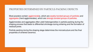 Most powders contain agglomerates, which are weakly bonded groups of particles and
aggregates (hard agglomerates), which are strongly bonded groups of particles.
Agglomerates and aggregates often yield heterogeneities in particle packing during the
shaping process that leads to differential shrinkage during sintering and the formation of
residual pores.
Particle packing during the shaping stage determines the microstructure and the final
properties of sintered ceramics.
PROPERTIES DETERMINED BY PARTICLE-PACKING DEFECTS
 