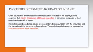 Grain boundaries are characteristic microstructure features of the polycrystalline
ceramics that modify ,introduces additional properties in ceramics, compared to their
constituent crystalline phase
Inside the grain boundaries, atoms are less ordered in conjunction with the impurities and
the formation of the secondary glassy phase. The grain boundaries can be regarded as
structural-disorder weak interfaces.
PROPERTIES DETERMINED BY GRAIN BOUNDARIES
 