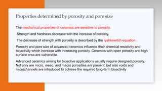 The mechanical properties of ceramics are sensitive to porosity.
Strength and hardness decrease with the increase of porosity.
The decrease of strength with porosity is described by the ryshkewitch equation
Porosity and pore size of advanced ceramics influence their chemical resistivity and
bioactivity which increase with increasing porosity. Ceramics with open porosity and high
surface area are vulnerable.
Advanced ceramics aiming for bioactive applications usually require designed porosity.
Not only are micro, meso, and macro porosities are present, but also voids and
microchannels are introduced to achieve the required long-term bioactivity
Properties determined by porosity and pore size
 