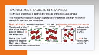 The fracture of ceramics is controlled by the size of the microscopic cracks
This implies that fine grain structure is preferable for ceramics with high mechanical
strength for load-bearing restorations
Nanoceramics, defined as ceramics composed of crystalline grains less than 100 nm.
The phase transformation behavior of partially stabilized zirconia also depends on grain
size. When the grain size of tetragonal zirconia is too small (< 0.3 μm), the tetragonal
zirconia appears very stable and can hardly transform to monoclinic zirconia under
cracking stress.
On the other hand, when the grain size of tetragonal zirconia is too large (≥1 μm), the
tetragonal zirconia grains may spontaneously destabilize towards the monoclinical form.
Grain size is also crucial for functional ceramics. In addition, grain size influences the
surface friction and wear behavior.
PROPERTIES DETERMINED BY GRAIN SIZE
 