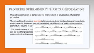 Phase transformation is considered for improvement of structural and functional
properties.
The crystalline structure of alumina is temperature-dependent and several metastable
structures exist; however, they all irreversibly transform to the hexagonal α-alumina
(corundum) beyond 1150 °c.
This transformation is connected with a big volume change, and metastable alumina
can be used for preparation of strong porous α-alumina or as a binder for α-alumina
grains or to directly prepare a strong porous body by coalescence of nanocrystals
PROPERTIES DETERMINED BY PHASE TRANSFORMATION
 