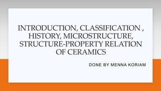 INTRODUCTION, CLASSIFICATION ,
HISTORY, MICROSTRUCTURE,
STRUCTURE-PROPERTY RELATION
OF CERAMICS
DONE BY MENNA KORIAM
 