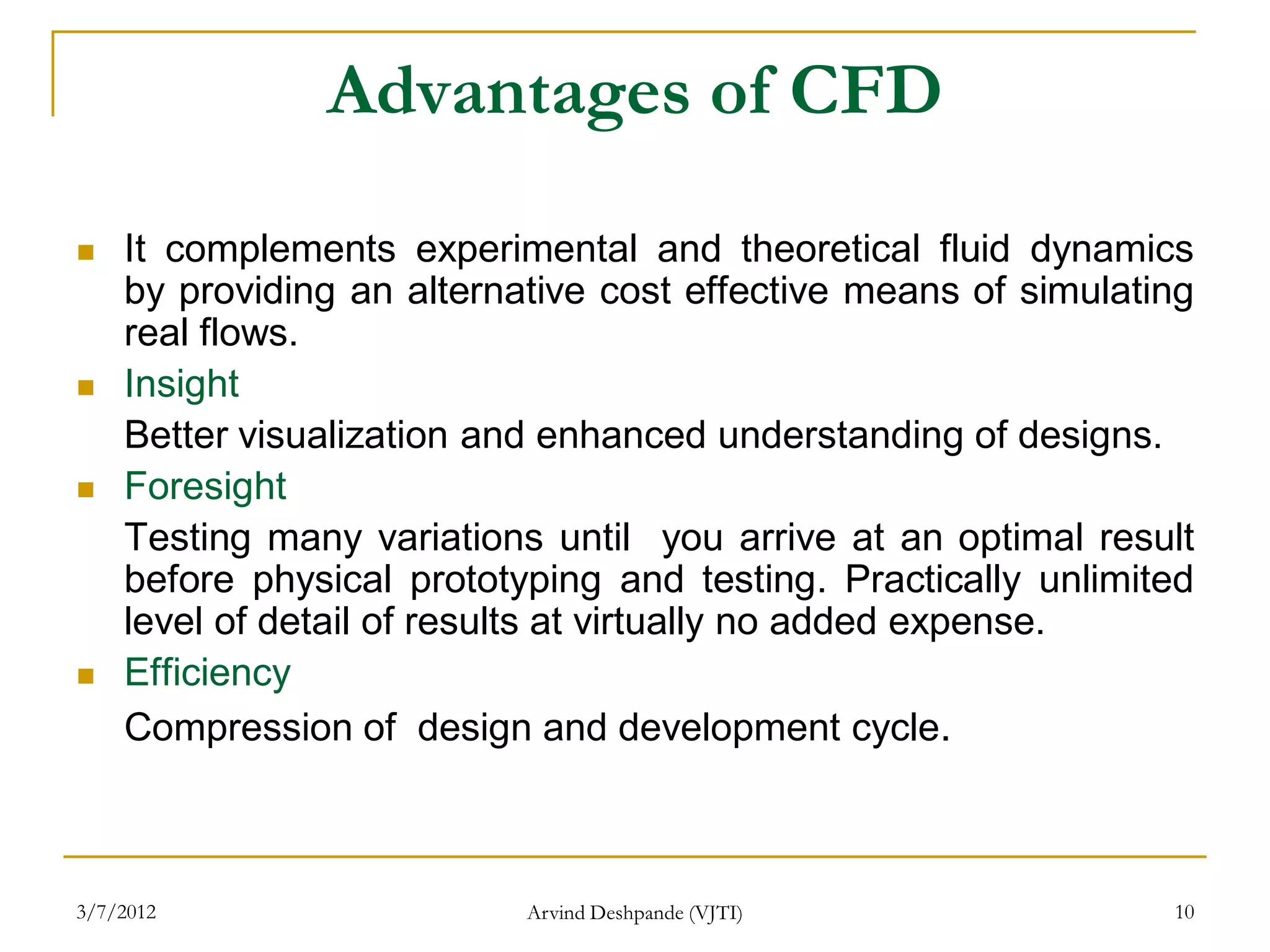 Advantages of CFD

   It complements experimental and theoretical fluid dynamics
    by providing an alternative cost effective means of simulating
    real flows.
   Insight
    Better visualization and enhanced understanding of designs.
   Foresight
    Testing many variations until you arrive at an optimal result
    before physical prototyping and testing. Practically unlimited
    level of detail of results at virtually no added expense.
   Efficiency
    Compression of design and development cycle.



3/7/2012                   Arvind Deshpande (VJTI)              10
 