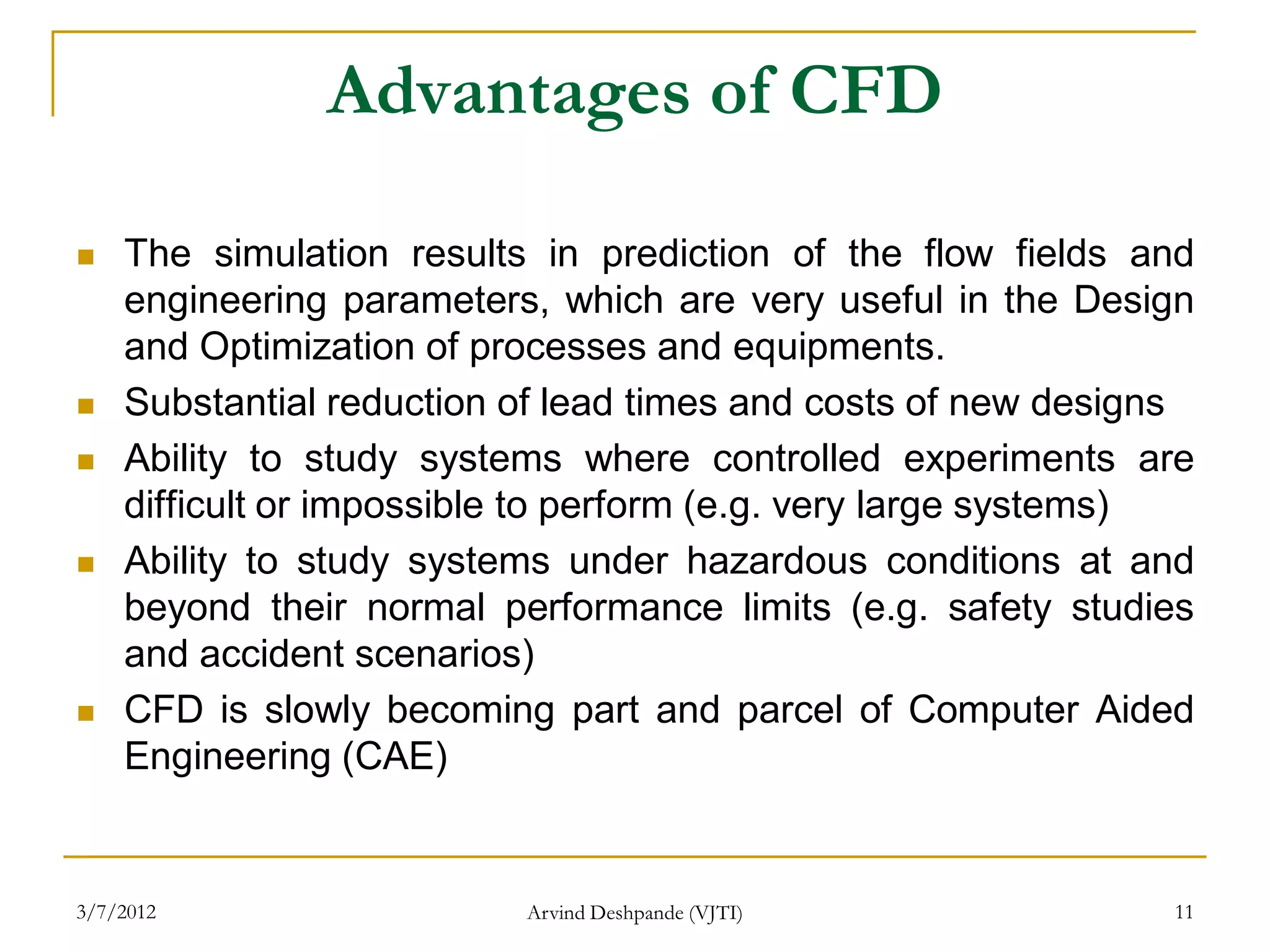 Advantages of CFD

   The simulation results in prediction of the flow fields and
    engineering parameters, which are very useful in the Design
    and Optimization of processes and equipments.
   Substantial reduction of lead times and costs of new designs
   Ability to study systems where controlled experiments are
    difficult or impossible to perform (e.g. very large systems)
   Ability to study systems under hazardous conditions at and
    beyond their normal performance limits (e.g. safety studies
    and accident scenarios)
   CFD is slowly becoming part and parcel of Computer Aided
    Engineering (CAE)


3/7/2012                  Arvind Deshpande (VJTI)             11
 