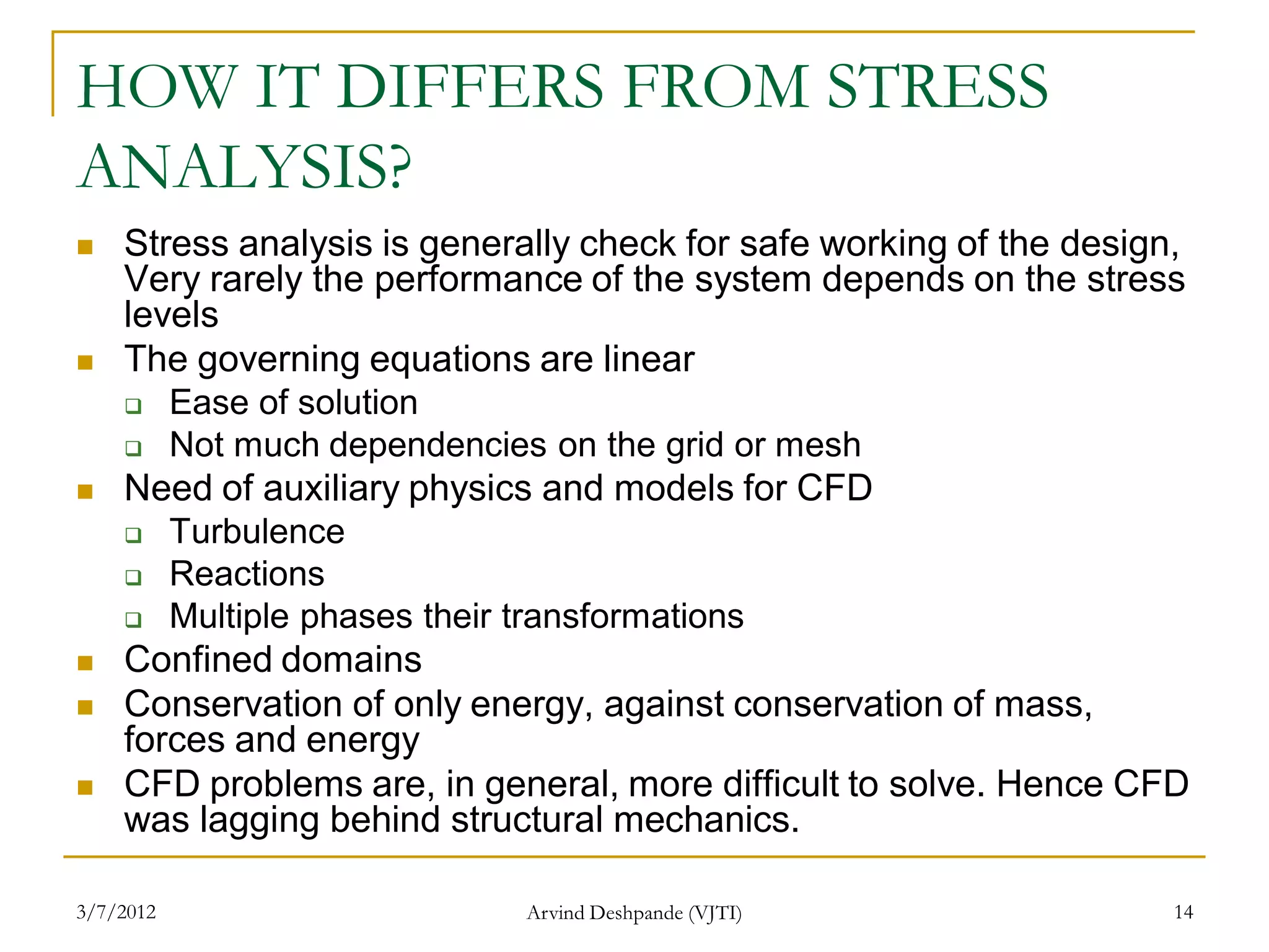 HOW IT DIFFERS FROM STRESS
ANALYSIS?
   Stress analysis is generally check for safe working of the design,
    Very rarely the performance of the system depends on the stress
    levels
   The governing equations are linear
          Ease of solution
          Not much dependencies on the grid or mesh
   Need of auxiliary physics and models for CFD
          Turbulence
          Reactions
          Multiple phases their transformations
   Confined domains
   Conservation of only energy, against conservation of mass,
    forces and energy
   CFD problems are, in general, more difficult to solve. Hence CFD
    was lagging behind structural mechanics.

3/7/2012                         Arvind Deshpande (VJTI)             14
 