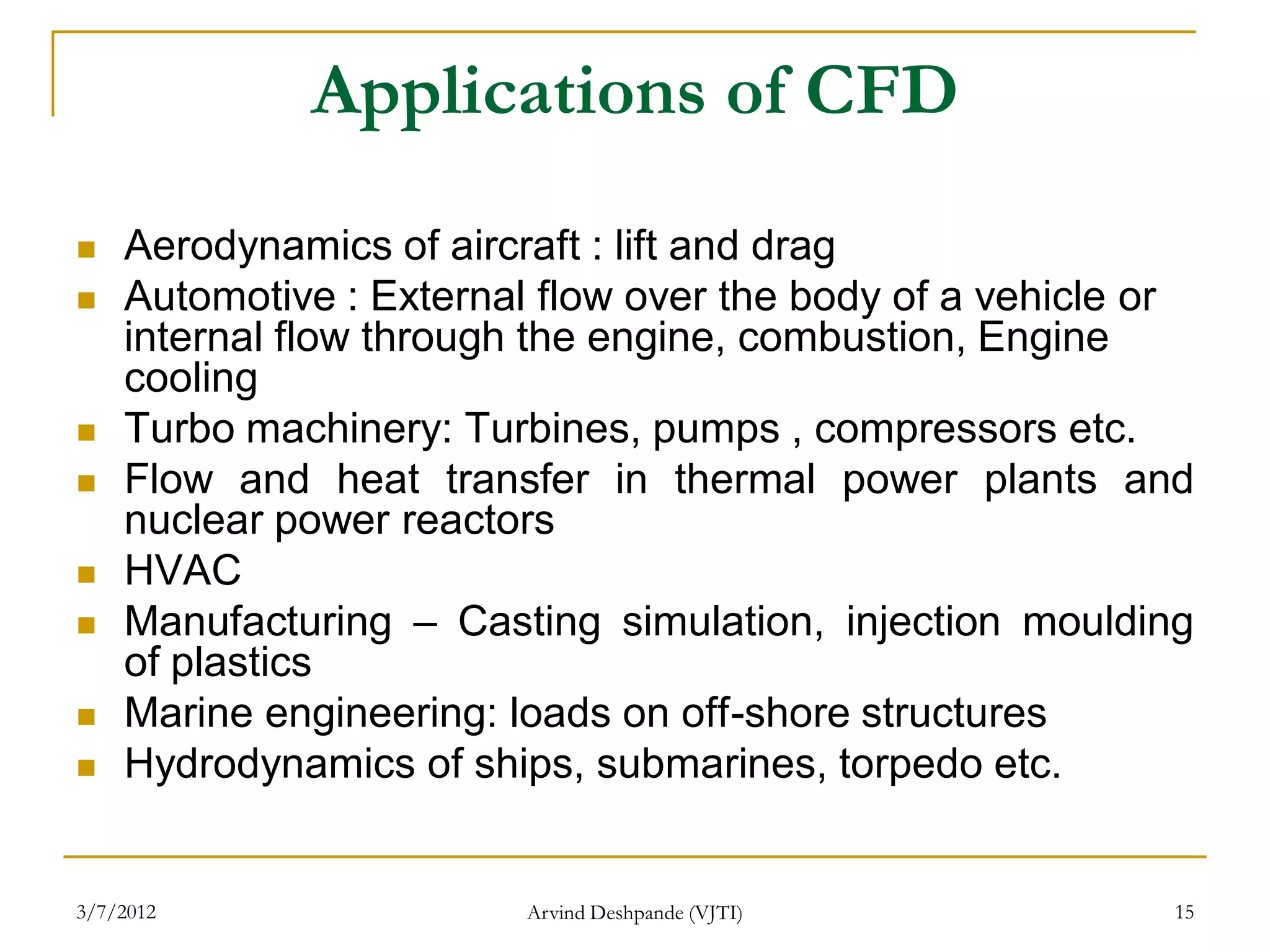 Applications of CFD
   Aerodynamics of aircraft : lift and drag
   Automotive : External flow over the body of a vehicle or
    internal flow through the engine, combustion, Engine
    cooling
   Turbo machinery: Turbines, pumps , compressors etc.
   Flow and heat transfer in thermal power plants and
    nuclear power reactors
   HVAC
   Manufacturing – Casting simulation, injection moulding
    of plastics
   Marine engineering: loads on off-shore structures
   Hydrodynamics of ships, submarines, torpedo etc.


3/7/2012                 Arvind Deshpande (VJTI)          15
 