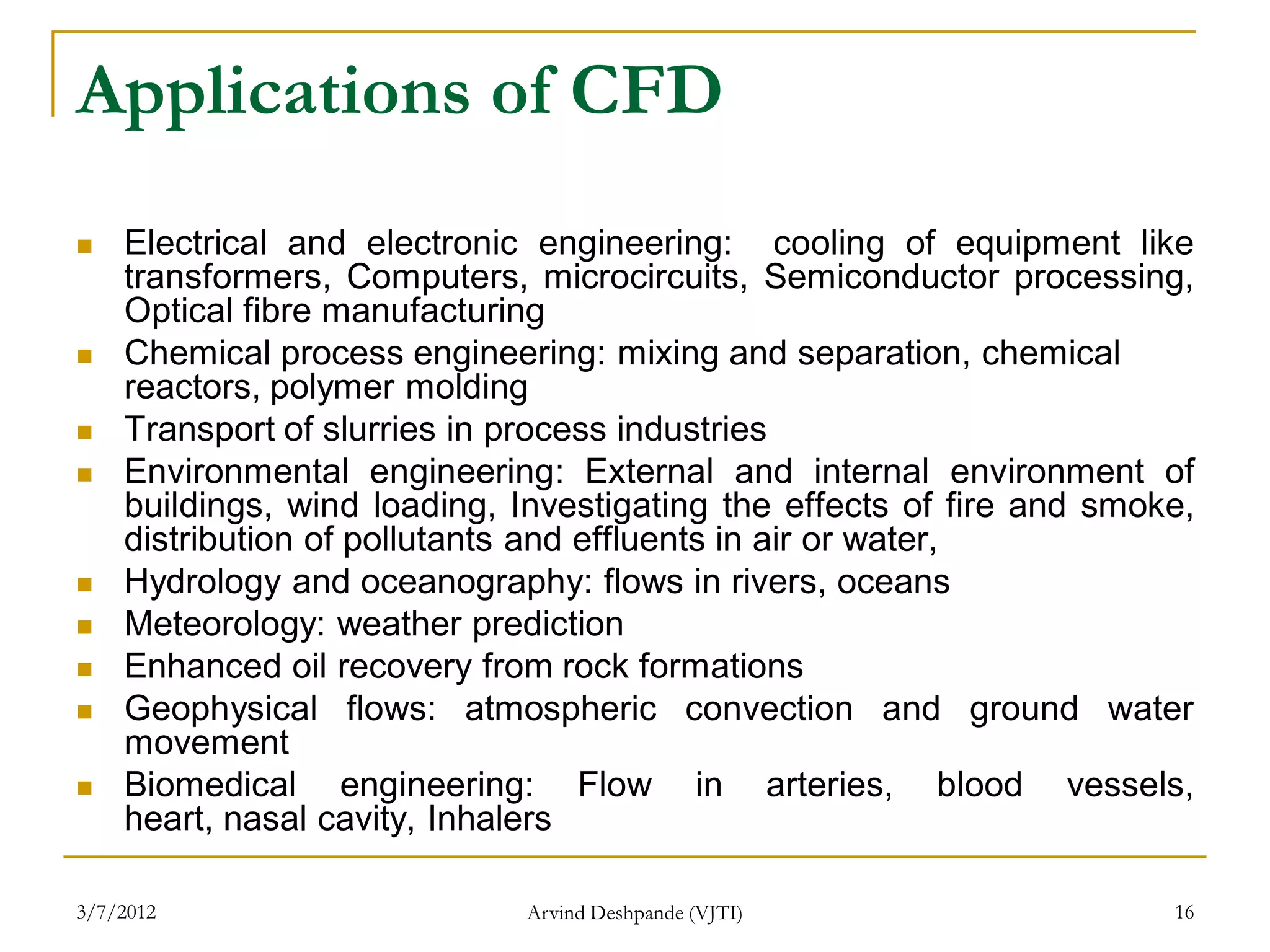 Applications of CFD
   Electrical and electronic engineering: cooling of equipment like
    transformers, Computers, microcircuits, Semiconductor processing,
    Optical fibre manufacturing
   Chemical process engineering: mixing and separation, chemical
    reactors, polymer molding
   Transport of slurries in process industries
   Environmental engineering: External and internal environment of
    buildings, wind loading, Investigating the effects of fire and smoke,
    distribution of pollutants and effluents in air or water,
   Hydrology and oceanography: flows in rivers, oceans
   Meteorology: weather prediction
   Enhanced oil recovery from rock formations
   Geophysical flows: atmospheric convection and ground water
    movement
   Biomedical engineering: Flow in arteries, blood vessels,
    heart, nasal cavity, Inhalers

3/7/2012                     Arvind Deshpande (VJTI)                   16
 