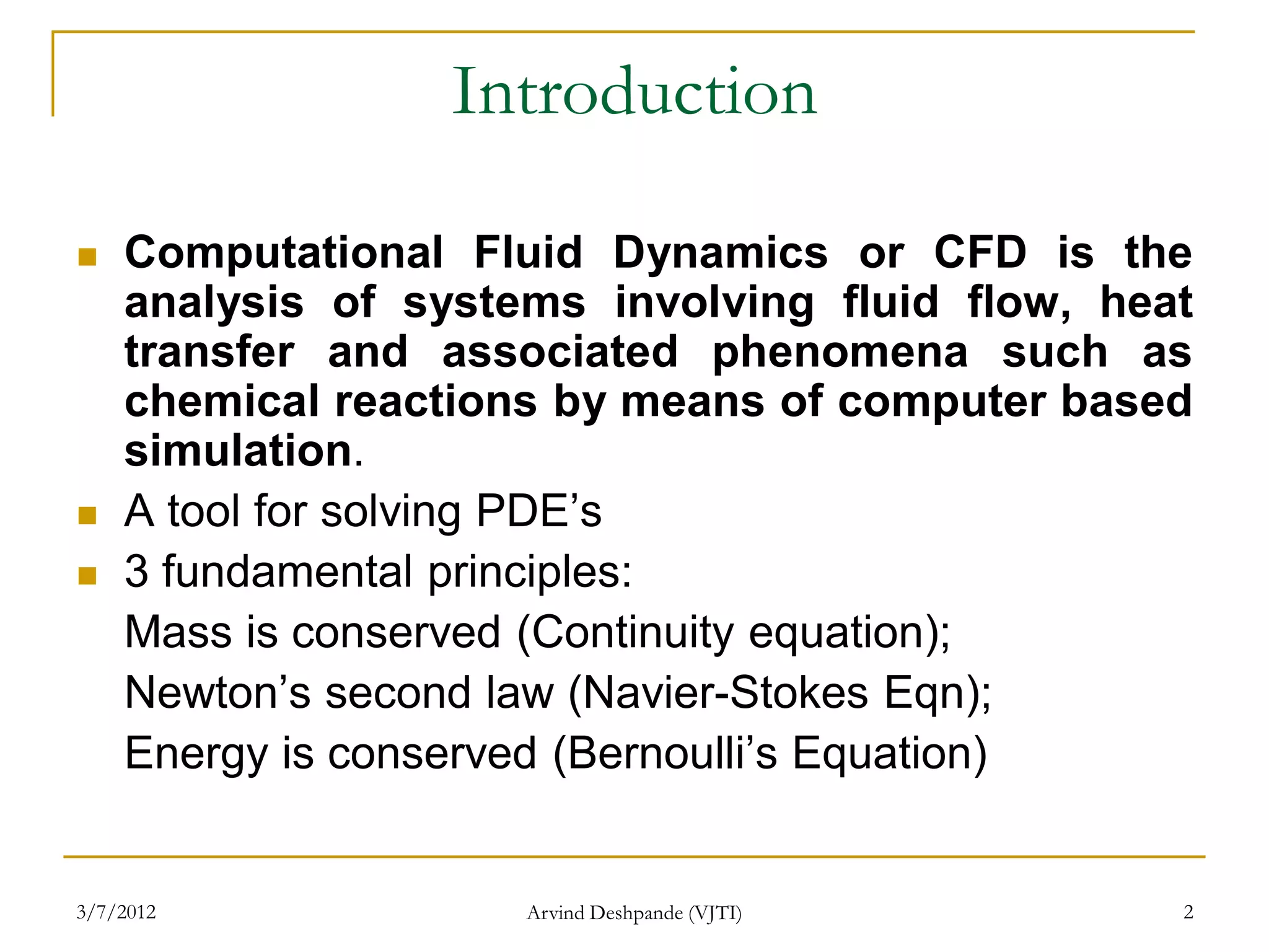 Introduction

   Computational Fluid Dynamics or CFD is the
    analysis of systems involving fluid flow, heat
    transfer and associated phenomena such as
    chemical reactions by means of computer based
    simulation.
   A tool for solving PDE’s
   3 fundamental principles:
    Mass is conserved (Continuity equation);
    Newton’s second law (Navier-Stokes Eqn);
    Energy is conserved (Bernoulli’s Equation)


3/7/2012             Arvind Deshpande (VJTI)     2
 