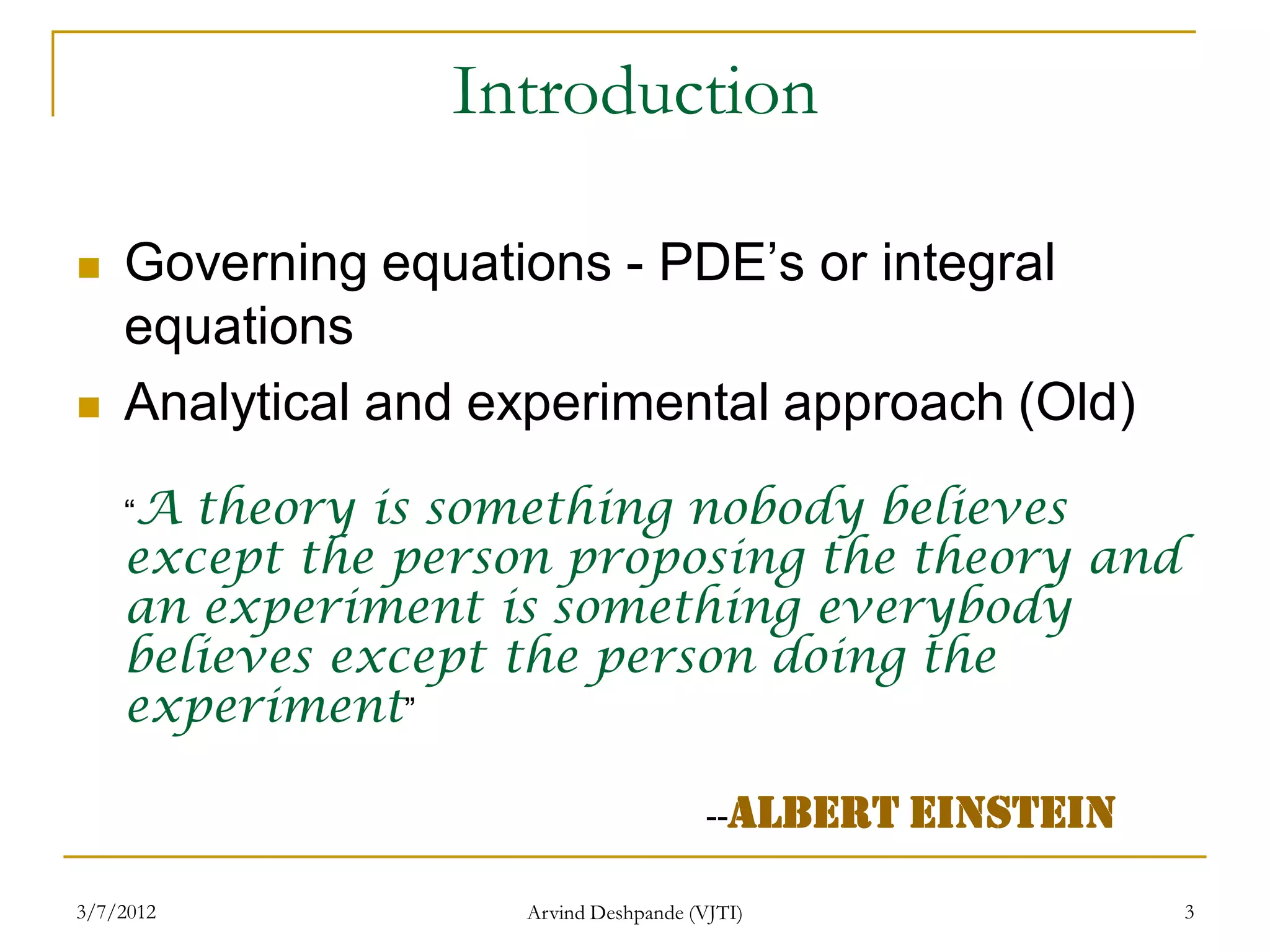 Introduction

   Governing equations - PDE’s or integral
    equations
   Analytical and experimental approach (Old)
    “A theory is something nobody believes
    except the person proposing the theory and
    an experiment is something everybody
    believes except the person doing the
    experiment”

                                       --Albert Einstein

3/7/2012            Arvind Deshpande (VJTI)                3
 