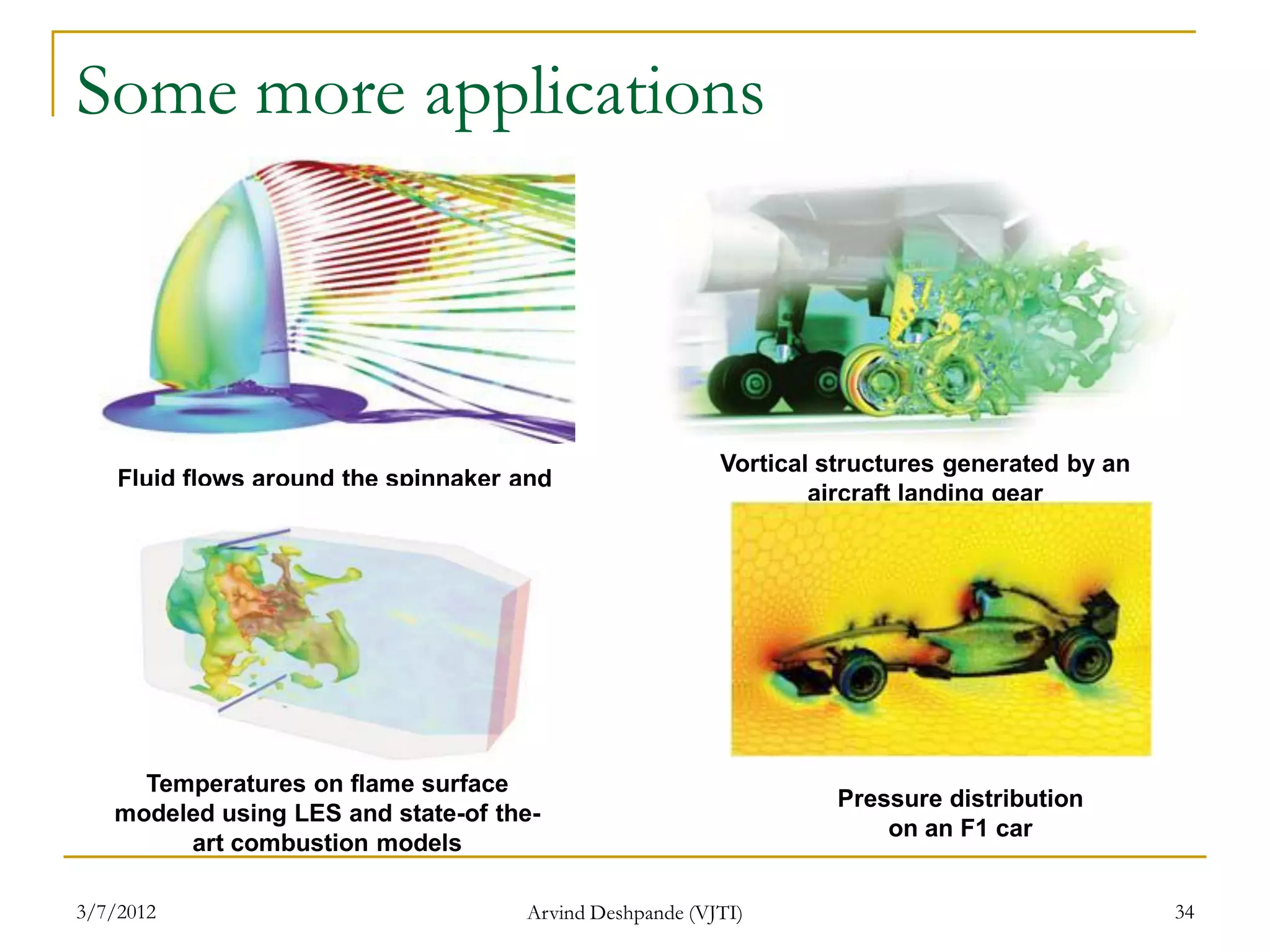 Some more applications



                                                         Vortical structures generated by an
    Fluid flows around the spinnaker and
                                                                 aircraft landing gear
      main sail of a racing yacht design




     Temperatures on flame surface
                                                                   Pressure distribution
   modeled using LES and state-of the-
                                                                       on an F1 car
        art combustion models

3/7/2012                             Arvind Deshpande (VJTI)                                   34
 