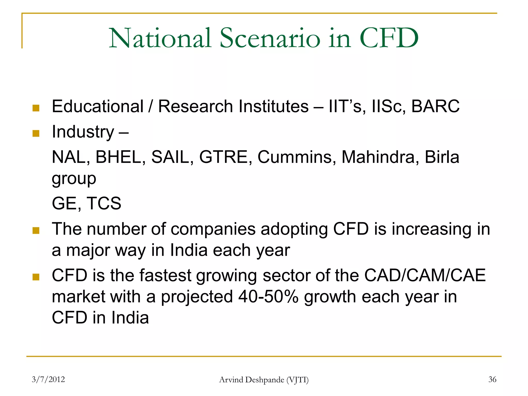 National Scenario in CFD

   Educational / Research Institutes – IIT’s, IISc, BARC
   Industry –
    NAL, BHEL, SAIL, GTRE, Cummins, Mahindra, Birla
    group
    GE, TCS
   The number of companies adopting CFD is increasing in
    a major way in India each year
   CFD is the fastest growing sector of the CAD/CAM/CAE
    market with a projected 40-50% growth each year in
    CFD in India


3/7/2012                Arvind Deshpande (VJTI)         36
 