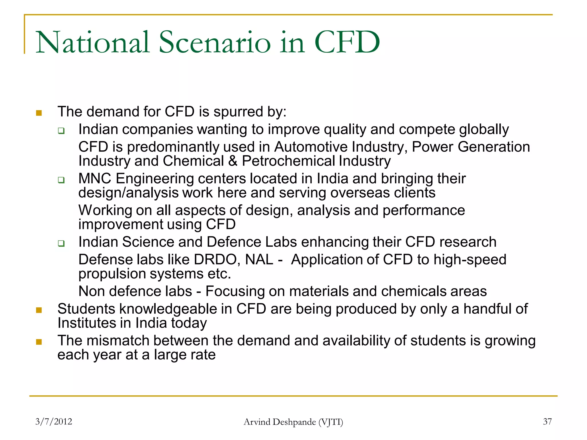 National Scenario in CFD
   The demand for CFD is spurred by:
     Indian companies wanting to improve quality and compete globally

       CFD is predominantly used in Automotive Industry, Power Generation
       Industry and Chemical & Petrochemical Industry
     MNC Engineering centers located in India and bringing their
       design/analysis work here and serving overseas clients
       Working on all aspects of design, analysis and performance
       improvement using CFD
     Indian Science and Defence Labs enhancing their CFD research
       Defense labs like DRDO, NAL - Application of CFD to high-speed
       propulsion systems etc.
       Non defence labs - Focusing on materials and chemicals areas
   Students knowledgeable in CFD are being produced by only a handful of
    Institutes in India today
   The mismatch between the demand and availability of students is growing
    each year at a large rate



3/7/2012                       Arvind Deshpande (VJTI)                        37
 