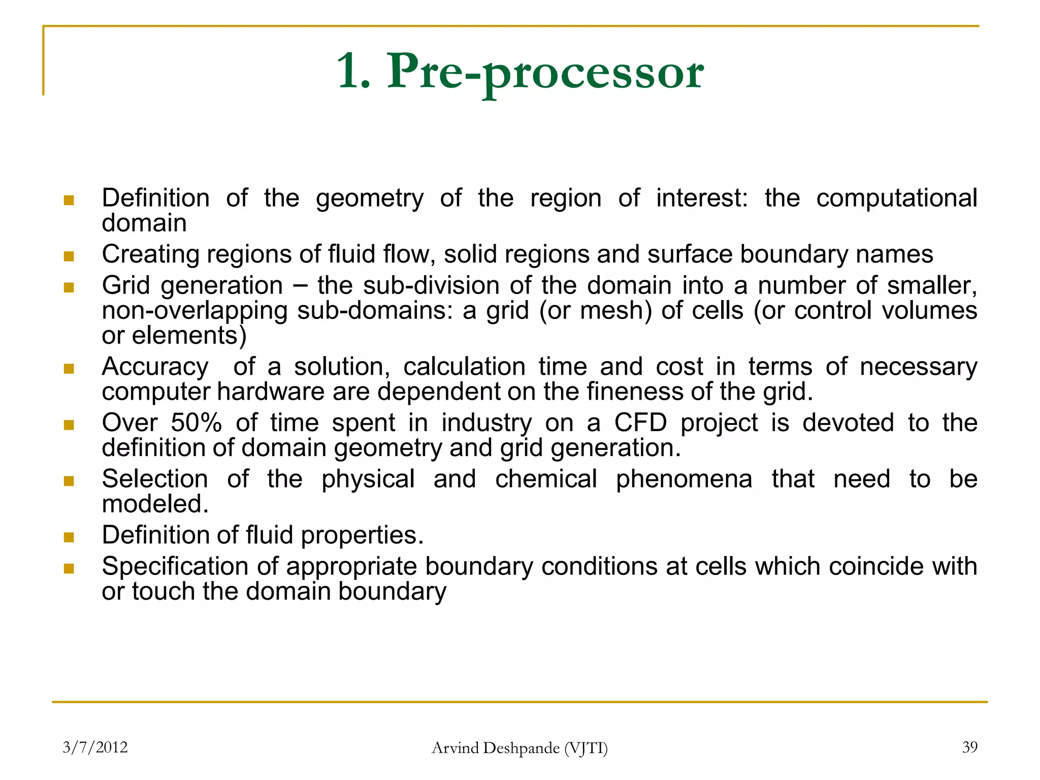 1. Pre-processor

   Definition of the geometry of the region of interest: the computational
    domain
   Creating regions of fluid flow, solid regions and surface boundary names
   Grid generation – the sub-division of the domain into a number of smaller,
    non-overlapping sub-domains: a grid (or mesh) of cells (or control volumes
    or elements)
   Accuracy of a solution, calculation time and cost in terms of necessary
    computer hardware are dependent on the fineness of the grid.
   Over 50% of time spent in industry on a CFD project is devoted to the
    definition of domain geometry and grid generation.
   Selection of the physical and chemical phenomena that need to be
    modeled.
   Definition of fluid properties.
   Specification of appropriate boundary conditions at cells which coincide with
    or touch the domain boundary




3/7/2012                        Arvind Deshpande (VJTI)                        39
 