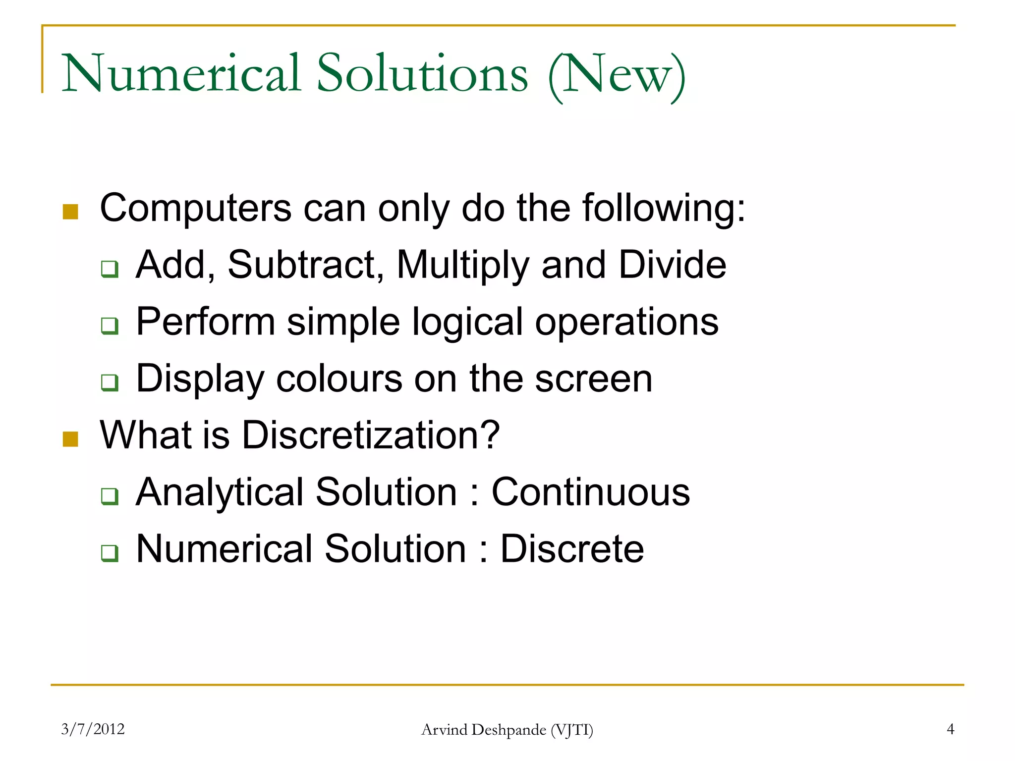 Numerical Solutions (New)

   Computers can only do the following:
     Add, Subtract, Multiply and Divide

     Perform simple logical operations

     Display colours on the screen

   What is Discretization?
     Analytical Solution : Continuous

     Numerical Solution : Discrete




3/7/2012             Arvind Deshpande (VJTI)   4
 