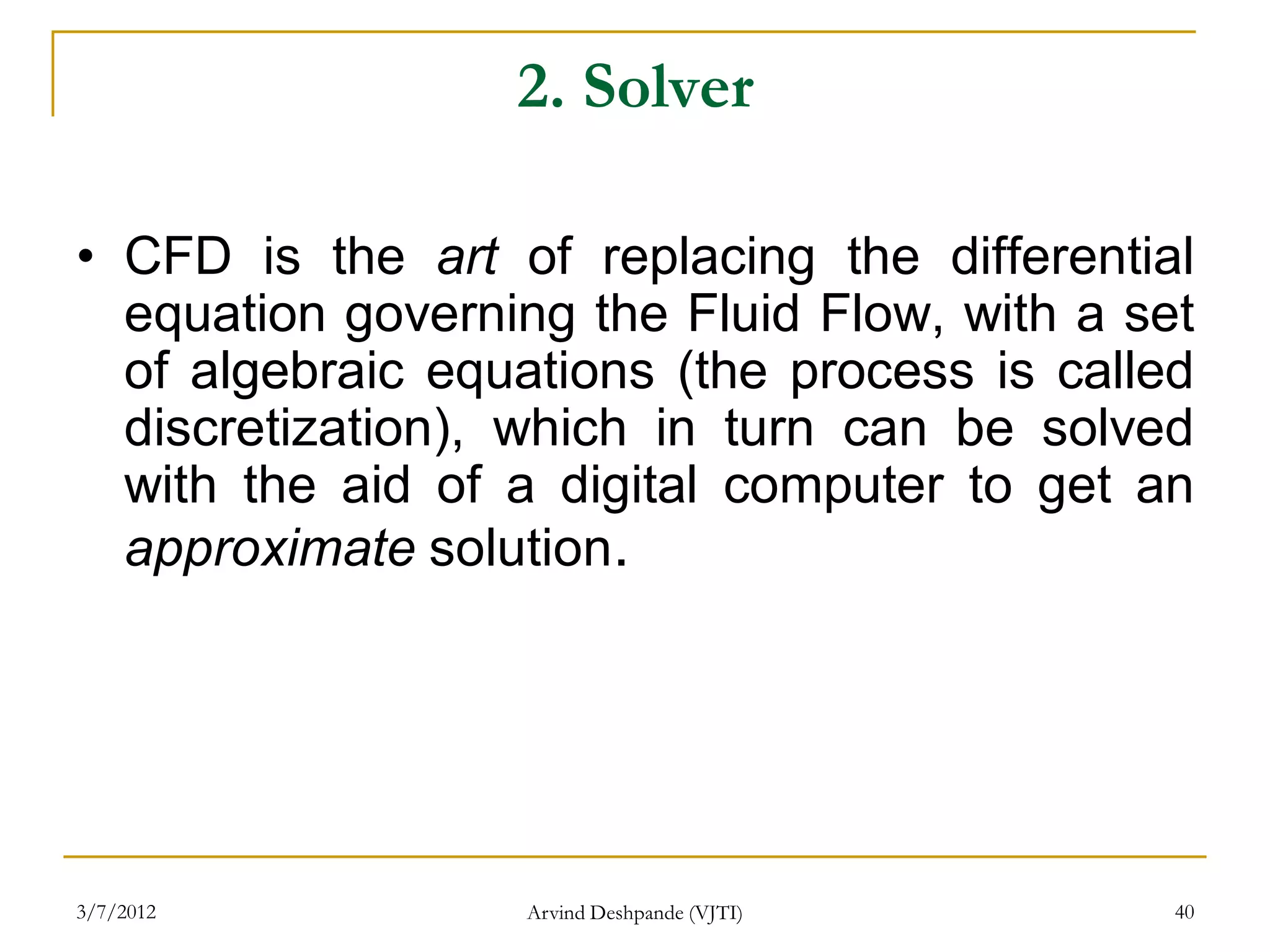 2. Solver

• CFD is the art of replacing the differential
  equation governing the Fluid Flow, with a set
  of algebraic equations (the process is called
  discretization), which in turn can be solved
  with the aid of a digital computer to get an
  approximate solution.




3/7/2012          Arvind Deshpande (VJTI)     40
 