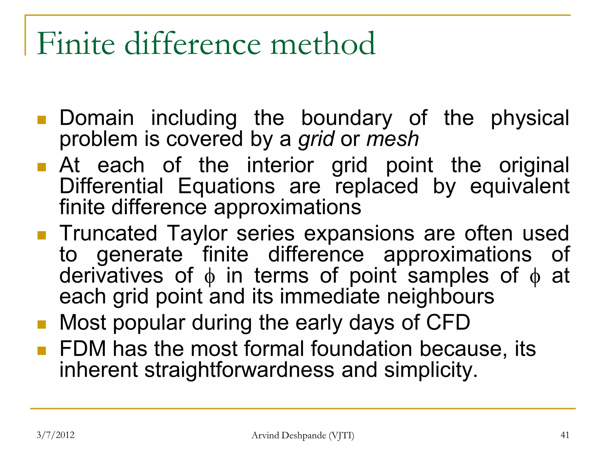 Finite difference method

   Domain including the boundary of the physical
    problem is covered by a grid or mesh
   At each of the interior grid point the original
    Differential Equations are replaced by equivalent
    finite difference approximations
   Truncated Taylor series expansions are often used
    to generate finite difference approximations of
    derivatives of  in terms of point samples of  at
    each grid point and its immediate neighbours
   Most popular during the early days of CFD
   FDM has the most formal foundation because, its
    inherent straightforwardness and simplicity.

3/7/2012              Arvind Deshpande (VJTI)        41
 