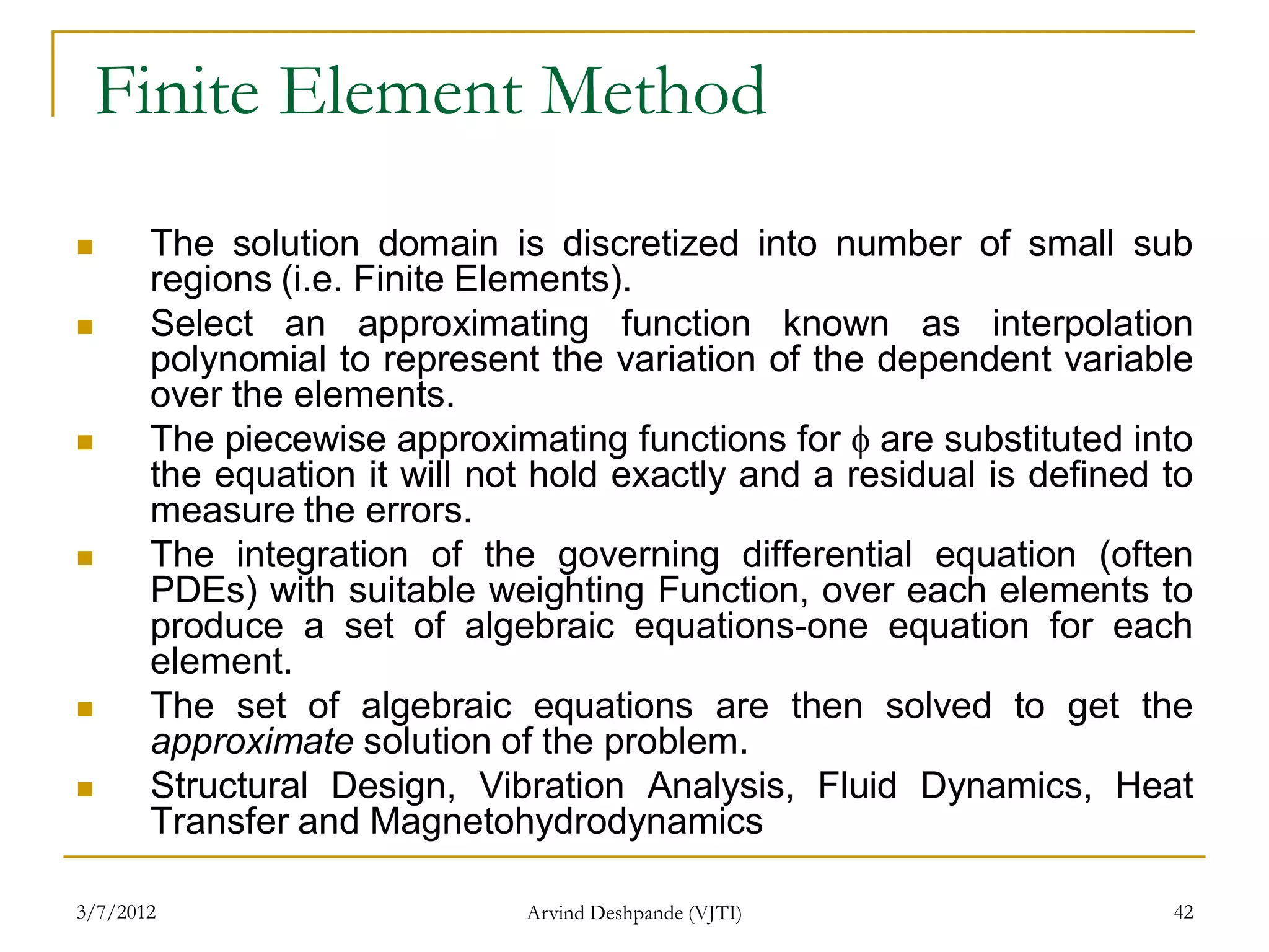 Finite Element Method
      The solution domain is discretized into number of small sub
       regions (i.e. Finite Elements).
      Select an approximating function known as interpolation
       polynomial to represent the variation of the dependent variable
       over the elements.
      The piecewise approximating functions for  are substituted into
       the equation it will not hold exactly and a residual is defined to
       measure the errors.
      The integration of the governing differential equation (often
       PDEs) with suitable weighting Function, over each elements to
       produce a set of algebraic equations-one equation for each
       element.
      The set of algebraic equations are then solved to get the
       approximate solution of the problem.
      Structural Design, Vibration Analysis, Fluid Dynamics, Heat
       Transfer and Magnetohydrodynamics

3/7/2012                      Arvind Deshpande (VJTI)                  42
 